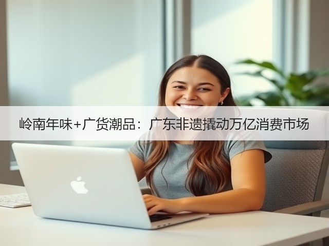 岭南年味+广货潮品:广东非遗撬动万亿消费市场(图3) 岭南年味+广货潮品:广东非遗撬动万亿消费市场(图3)