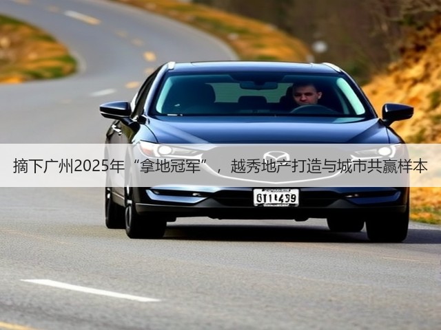 摘下广州2025年“拿地冠军”，越秀地产打造与城市共赢样本(图2)