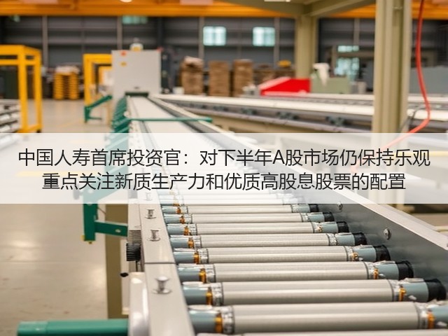 中国人寿首席投资官：对下半年A股市场仍保持乐观 重点关注新质生产力和优质高股息股票的配置(图2)