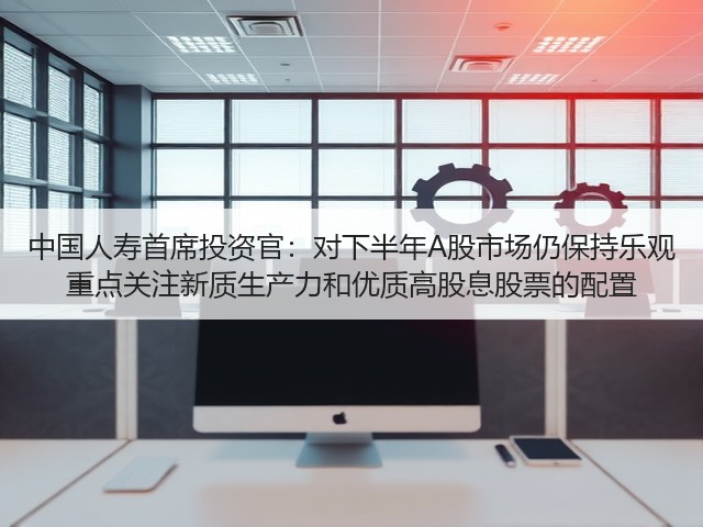 中国人寿首席投资官：对下半年A股市场仍保持乐观 重点关注新质生产力和优质高股息股票的配置(图2)