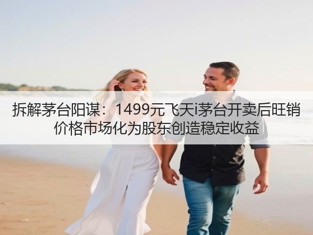 拆解茅台阳谋:1499元飞天i茅台开卖后旺销 价格市场化为股东创造稳定收益(图2) 拆解茅台阳谋:1499元飞天i茅台开卖后旺销 价格市场化为股东创造稳定收益(图2)