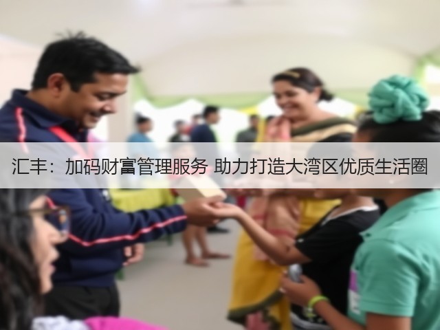 汇丰:加码财富管理服务 助力打造大湾区优质生活圈(图3) 汇丰:加码财富管理服务 助力打造大湾区优质生活圈(图3)