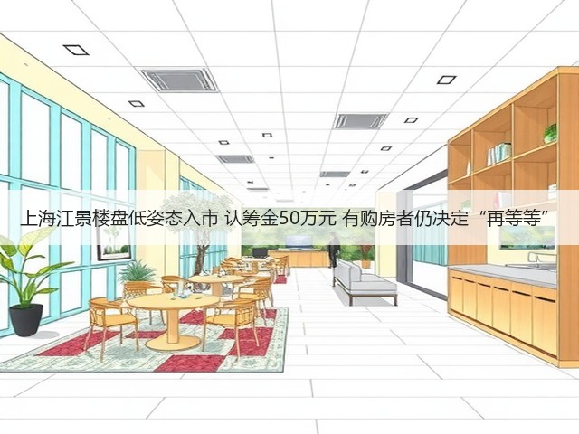 上海江景楼盘低姿态入市 认筹金50万元 有购房者仍决定“再等等”(图2) 上海江景楼盘低姿态入市 认筹金50万元 有购房者仍决定“再等等”(图2)