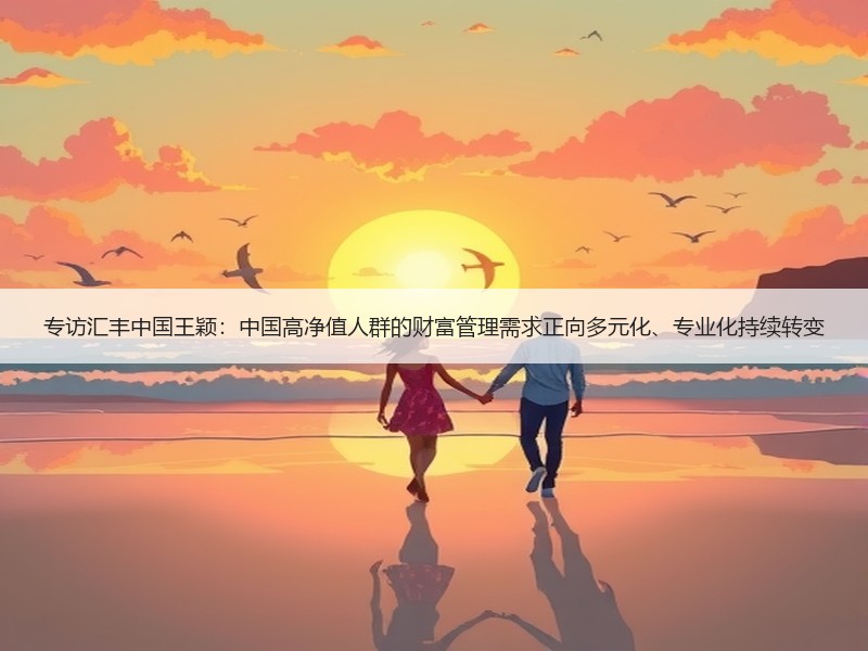 专访汇丰中国王颖：中国高净值人群的财富管理需求正向多元化、专业化持续转变