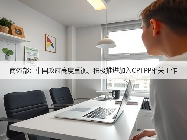 商务部:中国政府高度重视、积极推进加入CPTPP相关工作(图3) 商务部:中国政府高度重视、积极推进加入CPTPP相关工作(图3)