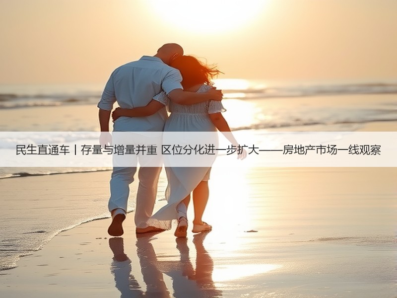 民生直通车丨存量与增量并重 区位分化进一步扩大——房地产市场一线观察