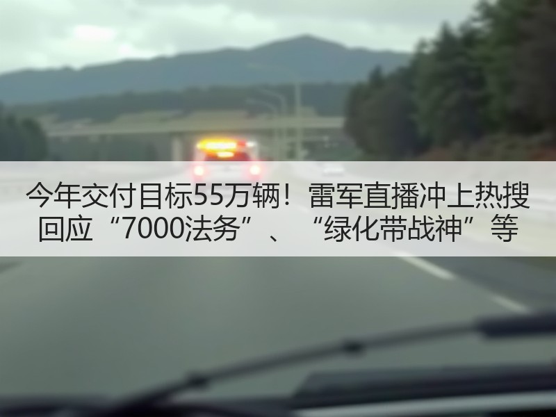今年交付目标55万辆！雷军直播冲上热搜 回应“7000法务”、“绿化带战神”等