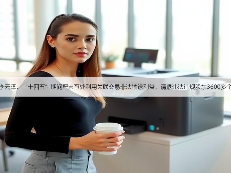 李云泽：“十四五”期间严肃查处利用关联交易非法输送利益，清退违法违规股东3600多个