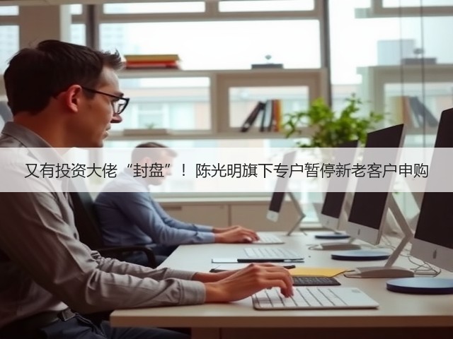 又有投资大佬“封盘”!陈光明旗下专户暂停新老客户申购(图3) 又有投资大佬“封盘”!陈光明旗下专户暂停新老客户申购(图3)