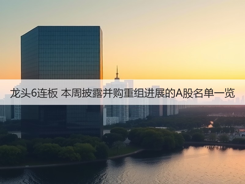 龙头6连板 本周披露并购重组进展的A股名单一览