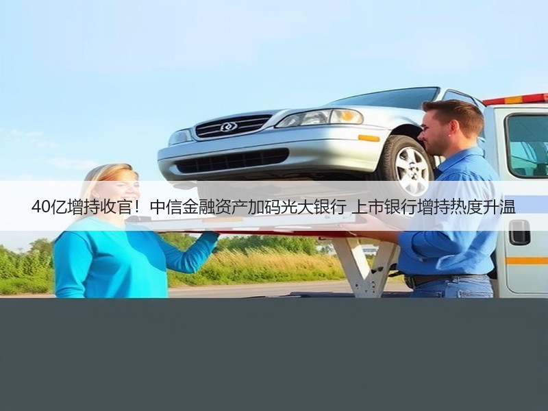 40亿增持收官！中信金融资产加码光大银行 上市银行增持热度升温
