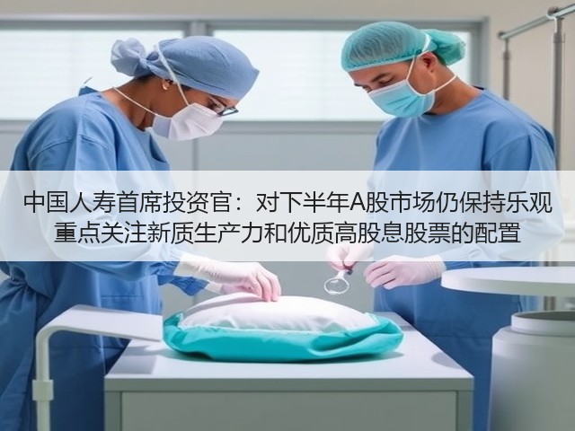 中国人寿首席投资官：对下半年A股市场仍保持乐观 重点关注新质生产力和优质高股息股票的配置(图3)