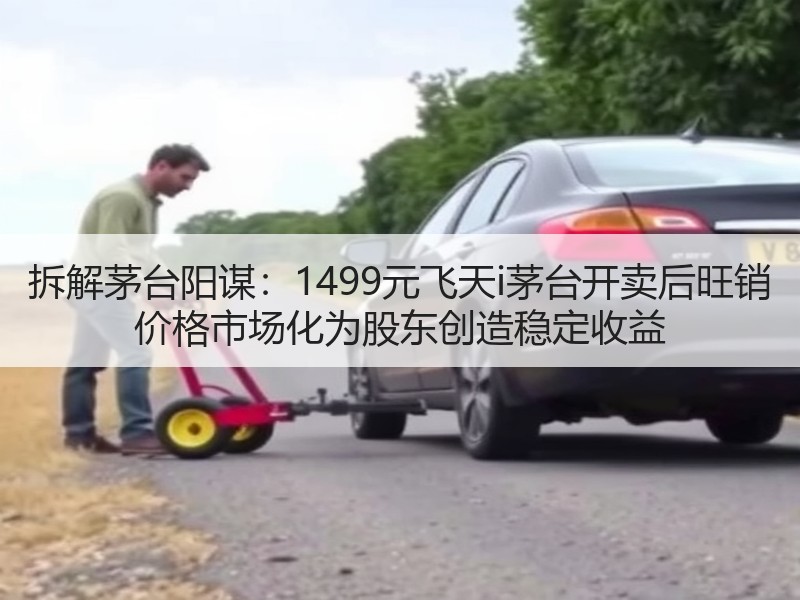 拆解茅台阳谋：1499元飞天i茅台开卖后旺销 价格市场化为股东创造稳定收益