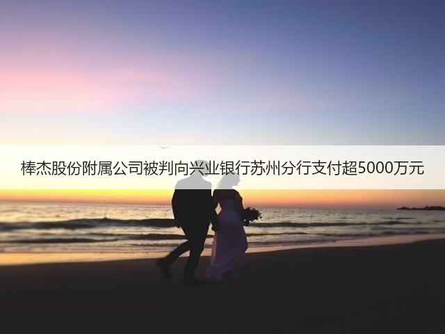 棒杰股份附属公司被判向兴业银行苏州分行支付超5000万元(图1) 棒杰股份附属公司被判向兴业银行苏州分行支付超5000万元(图1)