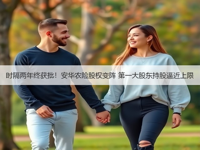 时隔两年终获批！安华农险股权变阵 第一大股东持股逼近上限(图1)