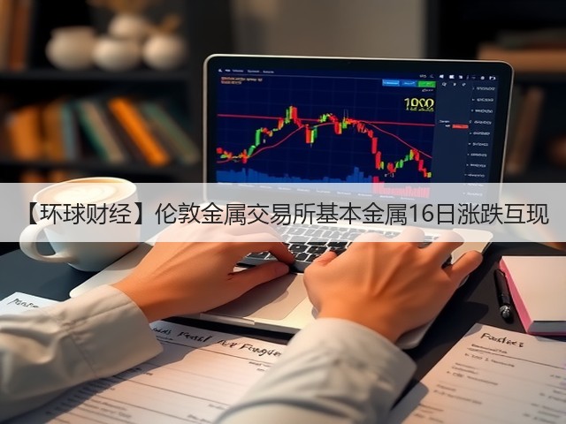【环球财经】伦敦金属交易所基本金属16日涨跌互现(图1)