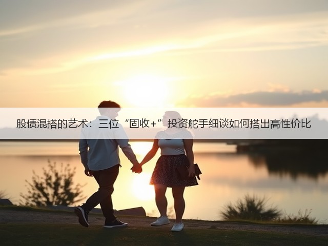 股债混搭的艺术:三位“固收+”投资舵手细谈如何搭出高性价比(图2) 股债混搭的艺术:三位“固收+”投资舵手细谈如何搭出高性价比(图2)